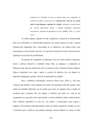 comprovável na facilidade com que as crianças lidam com computador, ao

                       contrário dos adultos, como regra; b) a "geração-rede", por sua vez, estaria

                       cada vez mais disposta a aprender de verdade, rechaçando o instrucionismo

                       dos sistemas educacionais formais e exigindo paradigmas tipicamente

                       reconstrutivos, realizados de preferência em rede. (DEMO, 1999, p. 23, grifo

                       nosso)

           As mídias digitais, quando em rede, amplificam o potencial de interatividade

entre seus utilizadores. A interatividade potencial, nas mídias digitais em rede, é apenas

limitada pela imaginação, daí a necessidade de se estabelecer, em sentido estrito, uma

conceituação a interatividade educativa e em que bases teóricas ela existe, mesmo que isso

signifique um exercício de possibilidades.

           O emprego do computador na Educação é foco de vários estudos e pesquisas,

desde o software educativo à realidade virtual. Mas, ao empregar o computador na

Educação surge algo que interessa de perto ao estudo em tela: a interface homem-máquina.

Julga-se importante rever, aqui e agora, o conceito de interface, por seu impacto no

dispositivo pedagógico quando o meio de comunicação for o digital.

           Para o problema conceituação, trazem-se Pierre Lévy (1993, p. 181) para

esclarecer que interface é uma superfície de contato, de articulação entre dois espaços, duas

ordens de realidades diferentes: de um código para outro, do analógico para o digital, do

mecânico para o humano. Por este ângulo, a interface, que pode ser a tela de um

computador ou o que nela estiver representado, o correio eletrônico, fóruns, editor de texto,

Chat, Webfólio (portifólio na web) etc., vão mediar a comunicação entre usuário e

máquina. Uma interface ergonomicamente correta, de estética agradável e simples no uso é

o suficiente para o professor que planeja empregar sistemas digitais no ensino. O lado



                                                    116
 