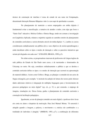 técnico de construção de interface é tema de estudo de um ramo da Computação,

denominado Interação Humano-Máquina e não é o caso aqui de aprofundar o assunto.

           No planejamento de materiais a serem empregados em mídia digitais é

fundamental evitar a massificação, a tentativa de atender a todos, com algo que fosse o

“Santo Gral” educativo. Heloisa Collins e Denise Braga, tendo em comum a investigação

em Lingüística Aplicada, relatam a trajetória seguida no caminho estreito do planejamento

de conteúdos curriculares a serem ofertados através de mídia digitais: “[...] ambos os cursos

consideraram cuidadosamente seu público-alvo e seus objetivos de ensino-aprendizagem e

então decidiram sobre os tipos e modos de interação e sobre os parceiros interativos que

seriam privilegiados em cada caso.” (COLLINS; BRAGA, 1999, p.3).

           No relato acima, as pesquisadoras tratavam de professores de Língua inglesa da

rede pública do Estado de São Paulo num curso, e de mestrandos e doutorandos da

Unicamp, no outro. Ou seja, considerar cuidadosamente o público a que se destina o

conteúdo curricular define os tipos e os modos de interação que ocorrerá na apresentação

do material didático. Assim como Collins e Braga, ao planejar o conteúdo de um curso de

língua estrangeira, por exemplo, “a inclusão da audição de leitura dos textos pode oferecer

dados adicionais relativos à integração de múltiplas linguagens para o favorecimento do

processo pedagógico no meio digital” (op. cit., p. 31) e, por extensão, o emprego de

imagens, simulações etc. Dessa forma, ganha o planejamento de conteúdo curricular a

conotação de facilitação pedagógica.

           Igualmente, ao ato de planejar conteúdo em meio digital, o professor deve levar

em conta no aluno o despertar da motivação. Para José Manuel Moran, "O sensorial é

atingido quando a imagem, a palavra, o movimento e a música são combinados e a

totalidade do indivíduo é atingida." (MORAN, 1993, p.7), a combinação de diferentes
                                                  117
 