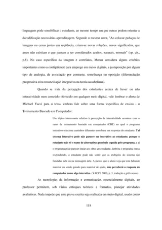 linguagens pode sensibilizar o estudante, ao mesmo tempo em que outras podem orientar a

decodificação necessárias aprendizagem. Segundo o mesmo autor, "Ao colocar pedaços de

imagens ou cenas juntas em seqüência, criam-se novas relações, novos significados, que

antes não existiam e que passam a ser considerados aceitos, naturais, normais" (op. cit.,

p.8). No caso específico da imagem e correlatos, Moran considera alguns critérios

importantes como a contigüidade para emprego em meios digitais, a justaposição por algum

tipo de analogia, de associação por contraste, semelhança ou oposição (diferenciação

progressiva e/ou reconciliação integrativa na teoria ausubeliana).

            Quando se trata da percepção dos estudantes acerca de haver ou não

interatividade num conteúdo oferecido em qualquer meio digital, vale lembrar o alerta de

Michael Yacci para o tema, embora fale sobre uma forma específica de ensino - o

Treinamento Baseado em Computador:

                        Um tópico interessante relativo à percepção de interatividade acontece com o

                        ramo de treinamento baseado em computador (CBT) no qual o programa

                        instrutivo seleciona caminhos diferentes com base em respostas do estudante. Tal

                        sistema interativo pode não parecer ser interativo ao estudante; porque o

                        estudante não vê o ramo de alternativas possíveis seguida pelo programa, e aí

                        o programa pode parecer linear aos olhos do estudante. Embora o programa esteja

                        respondendo, o estudante pode não sentir que as exibições do sistema são

                        fundadas nele ou na mensagem dele. A menos que o aluno veja que está faltando

                        material ou sendo guiado para material de ajuda, não perceberá a resposta do

                        computador como algo interativo. (YACCI, 2000, p. 3, tradução e grifo nosso)

            As tecnologias da informação e comunicação, essencialmente digitais, ao

professor permitem, sob vários enfoques teóricos e formatos, planejar atividades

avaliativas. Nada impede que uma prova escrita seja realizada em meio digital, usado como


                                                      118
 