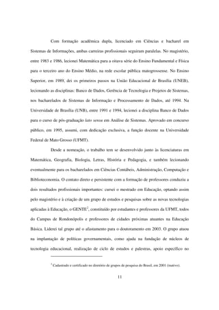 Com formação acadêmica dupla, licenciado em Ciências e bacharel em

Sistemas de Informações, ambas carreiras profissionais seguiram paralelas. No magistério,

entre 1983 e 1986, lecionei Matemática para a oitava série do Ensino Fundamental e Física

para o terceiro ano do Ensino Médio, na rede escolar pública matogrossense. No Ensino

Superior, em 1989, dei os primeiros passos na União Educacional de Brasília (UNEB),

lecionando as disciplinas: Banco de Dados, Gerência de Tecnologia e Projetos de Sistemas,

nos bacharelados de Sistemas de Informação e Processamento de Dados, até 1994. Na

Universidade de Brasília (UNB), entre 1991 e 1994, lecionei a disciplina Banco de Dados

para o curso de pós-graduação lato sensu em Análise de Sistemas. Aprovado em concurso

público, em 1995, assumi, com dedicação exclusiva, a função docente na Universidade

Federal de Mato Grosso (UFMT).

           Desde a nomeação, o trabalho tem se desenvolvido junto às licenciaturas em

Matemática, Geografia, Biologia, Letras, História e Pedagogia, e também lecionando

eventualmente para os bacharelados em Ciências Contábeis, Administração, Computação e

Biblioteconomia. O contato direto e persistente com a formação de professores conduziu a

dois resultados profissionais importantes: cursei o mestrado em Educação, optando assim

pelo magistério e à criação de um grupo de estudos e pesquisas sobre as novas tecnologias

aplicadas à Educação, o GENTE2, constituído por estudantes e professores da UFMT, todos

do Campus de Rondonópolis e professores de cidades próximas atuantes na Educação

Básica. Liderei tal grupo até o afastamento para o doutoramento em 2003. O grupo atuou

na implantação de políticas governamentais, como ajuda na fundação de núcleos de

tecnologia educacional, realização de ciclo de estudos e palestras, apoio específico no


           2
               Cadastrado e certificado no diretório de grupos de pesquisa do Brasil, em 2001 (inativo).


                                                            11
 