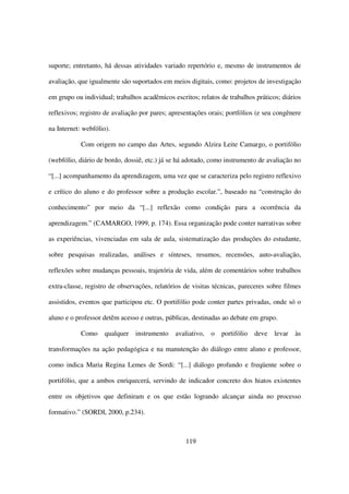 suporte; entretanto, há dessas atividades variado repertório e, mesmo de instrumentos de

avaliação, que igualmente são suportados em meios digitais, como: projetos de investigação

em grupo ou individual; trabalhos acadêmicos escritos; relatos de trabalhos práticos; diários

reflexivos; registro de avaliação por pares; apresentações orais; portfólios (e seu congênere

na Internet: webfólio).

            Com origem no campo das Artes, segundo Alzira Leite Camargo, o portifólio

(webfólio, diário de bordo, dossiê, etc.) já se há adotado, como instrumento de avaliação no

“[...] acompanhamento da aprendizagem, uma vez que se caracteriza pelo registro reflexivo

e crítico do aluno e do professor sobre a produção escolar.”, baseado na “construção do

conhecimento” por meio da “[...] reflexão como condição para a ocorrência da

aprendizagem.” (CAMARGO, 1999, p. 174). Essa organização pode conter narrativas sobre

as experiências, vivenciadas em sala de aula, sistematização das produções do estudante,

sobre pesquisas realizadas, análises e sínteses, resumos, recensões, auto-avaliação,

reflexões sobre mudanças pessoais, trajetória de vida, além de comentários sobre trabalhos

extra-classe, registro de observações, relatórios de visitas técnicas, pareceres sobre filmes

assistidos, eventos que participou etc. O portifólio pode conter partes privadas, onde só o

aluno e o professor detêm acesso e outras, públicas, destinadas ao debate em grupo.

            Como    qualquer    instrumento   avaliativo,   o   portifólio   deve   levar   às

transformações na ação pedagógica e na manutenção do diálogo entre aluno e professor,

como indica Maria Regina Lemes de Sordi: “[...] diálogo profundo e freqüente sobre o

portifólio, que a ambos enriquecerá, servindo de indicador concreto dos hiatos existentes

entre os objetivos que definiram e os que estão logrando alcançar ainda no processo

formativo.” (SORDI, 2000, p.234).



                                                  119
 