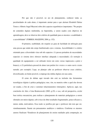 Por que não é possível, no ato de planejamento, conhecer todas as

peculiaridades de cada aluno, é importante atentar para o que alertam Elisabeth Fátima

Torres e Alberto Angel Mazzoni sobre dois aspectos ergonômicos importantes: “No projeto

de conteúdos digitais multimídia, ou hipermídia, a serem usados com objetivos de

aprendizagem, deve-se observar dois critérios de qualidade para os mesmos: a usabilidade e

a acessibilidade” (TORRES; MAZZONI, 2004, p. 152).

           O primeiro, usabilidade, diz respeito ao grau de facilidade de utilização para

uma pessoa que ainda não esteja familiarizado com o sistema. Acessibilidade é o critério

orientado para a diversidade vista sob três aspectos: (1) pessoa portadora de necessidades

especiais (o sistema deve oferecer interface adequada à necessidade); (2) restrição à

qualidade do equipamento a ser utilizado (texto em cores versus impressora a preto e

branco); e (3) preferência pessoal do aluno (um prefere ler o texto e o outro ouvir o texto

narrado, por exemplo). Logo, ao planejar cabe ao professor observar esses critérios,

diversificando, no limite possível, o emprego das mídias digitais em suas aulas.

           O cerne do debate aqui travado não está na inclusão das ferramentas

tecnológicas digitais à prática pedagógica; mas, sim, na maneira sobre a qual elas devem

ser usadas, a fim de criar e sustentar relacionamentos (interações). Apóia-se, aqui, nas

conclusões de Alex e Lina Romiszowski (2003, p.35), o uso, sob tal perspectiva, exclui

base teórica mecanicista, para realizar o planejamento de materiais pedagógicos a serem

ofertados em meios digitais, sob o risco de obter resultados fragmentados, pouco eficazes e,

menos ainda, motivadores. Essa razão se justifica por que o professor não tem que ser,

simultaneamente, fluente em pensamentos analíticos e sintéticos. Conforme os mesmos

autores finalizam “Estudiosos de planejamento de ensino mediados pela computação, no



                                                  120
 