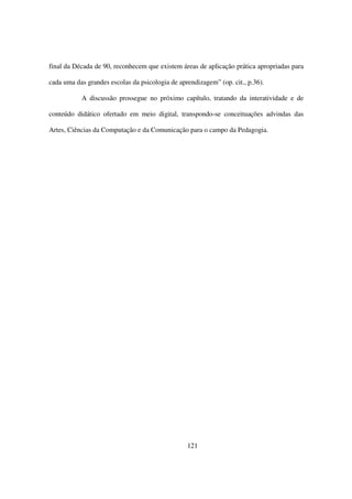 final da Década de 90, reconhecem que existem áreas de aplicação prática apropriadas para

cada uma das grandes escolas da psicologia de aprendizagem” (op. cit., p.36).

           A discussão prossegue no próximo capítulo, tratando da interatividade e de

conteúdo didático ofertado em meio digital, transpondo-se conceituações advindas das

Artes, Ciências da Computação e da Comunicação para o campo da Pedagogia.




                                                 121
 