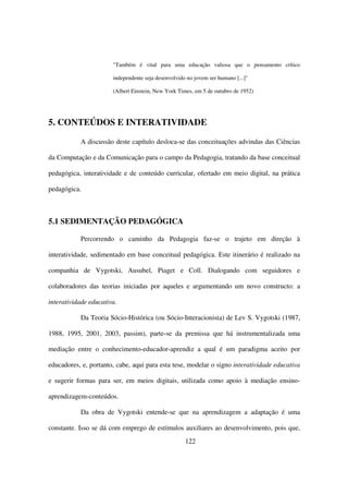"Também é vital para uma educação valiosa que o pensamento crítico

                       independente seja desenvolvido no jovem ser humano [...]"

                       (Albert Einstein, New York Times, em 5 de outubro de 1952)




5. CONTEÚDOS E INTERATIVIDADE

           A discussão deste capítulo desloca-se das conceituações advindas das Ciências

da Computação e da Comunicação para o campo da Pedagogia, tratando da base conceitual

pedagógica, interatividade e de conteúdo curricular, ofertado em meio digital, na prática

pedagógica.



5.1 SEDIMENTAÇÃO PEDAGÓGICA

           Percorrendo o caminho da Pedagogia faz-se o trajeto em direção à

interatividade, sedimentado em base conceitual pedagógica. Este itinerário é realizado na

companhia de Vygotski, Ausubel, Piaget e Coll. Dialogando com seguidores e

colaboradores das teorias iniciadas por aqueles e argumentando um novo constructo: a

interatividade educativa.

           Da Teoria Sócio-Histórica (ou Sócio-Interacionista) de Lev S. Vygotski (1987,

1988, 1995, 2001, 2003, passim), parte-se da premissa que há instrumentalizada uma

mediação entre o conhecimento-educador-aprendiz a qual é um paradigma aceito por

educadores, e, portanto, cabe, aqui para esta tese, modelar o signo interatividade educativa

e sugerir formas para ser, em meios digitais, utilizada como apoio à mediação ensino-

aprendizagem-conteúdos.

           Da obra de Vygotski entende-se que na aprendizagem a adaptação é uma

constante. Isso se dá com emprego de estímulos auxiliares ao desenvolvimento, pois que,
                                                     122
 