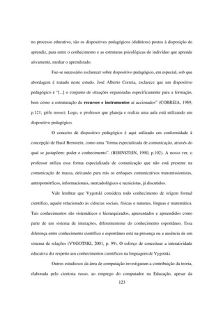 no processo educativo, são os dispositivos pedagógicos (didáticos) postos à disposição do

aprendiz, para entre o conhecimento e as estruturas psicológicas do indivíduo que aprende

ativamente, mediar o aprendizado.

           Faz-se necessário esclarecer sobre dispositivo pedagógico, em especial, sob que

abordagem é tratado neste estudo. José Alberto Correia, esclarece que um dispositivo

pedagógico é “[...] o conjunto de situações organizadas especificamente para a formação,

bem como a estruturação de recursos e instrumentos aí accionados” (CORREIA, 1989,

p.121, grifo nosso). Logo, o professor que planeja e realiza uma aula está utilizando um

dispositivo pedagógico.

           O conceito de dispositivo pedagógico é aqui utilizado em conformidade à

concepção de Basil Bernstein, como uma "forma especializada de comunicação, através do

qual se justapõem: poder e conhecimento”. (BERNSTEIN, 1990, p.102). A nosso ver, o

professor utiliza essa forma especializada de comunicação que não está presente na

comunicação de massa, deixando para trás os enfoques comunicativos transmissionistas,

antropomórficos, informacionais, mercadológicos e tecnicistas, já discutidos.

           Vale lembrar que Vygotski considera todo conhecimento de origem formal

científico, aquele relacionado às ciências sociais, físicas e naturais, línguas e matemática.

Tais conhecimentos são sistemáticos e hierarquizados, apresentados e apreendidos como

parte de um sistema de interações, diferentemente do conhecimento espontâneo. Essa

diferença entre conhecimento científico e espontâneo está na presença ou a ausência de um

sistema de relações (VYGOTSKI, 2001, p. 99). O esforço de conceituar a interatividade

educativa diz respeito aos conhecimentos científicos na linguagem de Vygotski.

           Outros estudiosos da área de computação investigaram a contribuição da teoria,

elaborada pelo cientista russo, ao emprego do computador na Educação, apesar da
                                                  123
 