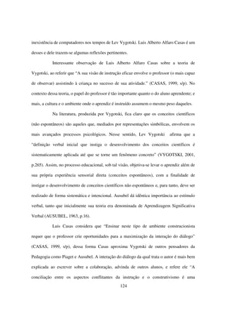 inexistência de computadores nos tempos de Lev Vygotski. Luis Alberto Alfaro Casas é um

desses e dele trazem-se algumas reflexões pertinentes.

           Interessante observação de Luis Alberto Alfaro Casas sobre a teoria de

Vygotski, ao referir que “A sua visão de instrução eficaz envolve o professor (o mais capaz

de observar) assistindo à criança no sucesso de sua atividade.” (CASAS, 1999, s/p). No

contexto dessa teoria, o papel do professor é tão importante quanto o do aluno aprendente; e

mais, a cultura e o ambiente onde o aprendiz é instruído assumem o mesmo peso daqueles.

           Na literatura, produzida por Vygotski, fica claro que os conceitos científicos

(não espontâneos) são aqueles que, mediados por representações simbólicas, envolvem os

mais avançados processos psicológicos. Nesse sentido, Lev Vygotski           afirma que a

“definição verbal inicial que instiga o desenvolvimento dos conceitos científicos é

sistematicamente aplicada até que se torne um fenômeno concreto” (VYGOTSKI, 2001,

p.265). Assim, no processo educacional, sob tal visão, objetiva-se levar o aprendiz além de

sua própria experiência sensorial direta (conceitos espontâneos), com a finalidade de

instigar o desenvolvimento de conceitos científicos não espontâneos e, para tanto, deve ser

realizado de forma sistemática e intencional. Ausubel dá idêntica importância ao estímulo

verbal, tanto que inicialmente sua teoria era denominada de Aprendizagem Significativa

Verbal (AUSUBEL, 1963, p.16).

           Luis Casas considera que “Ensinar neste tipo de ambiente construcionista

requer que o professor crie oportunidades para a maximização da interação do diálogo”

(CASAS, 1999, s/p), dessa forma Casas aproxima Vygotski de outros pensadores da

Pedagogia como Piaget e Ausubel. A interação do diálogo da qual trata o autor é mais bem

explicada ao escrever sobre a colaboração, advinda de outros alunos, e refere ele “A

conciliação entre os aspectos conflitantes da instrução e o construtivismo é uma
                                                  124
 