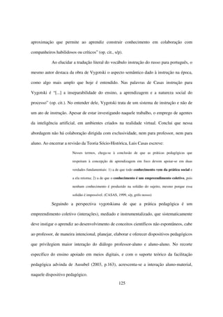 aproximação que permite ao aprendiz construir conhecimento em colaboração com

companheiros habilidosos ou críticos” (op. cit., s/p).

            Ao elucidar a tradução literal do vocábulo instrução do russo para português, o

mesmo autor destaca da obra de Vygotski o aspecto semântico dado à instrução na época,

como algo mais amplo que hoje é entendido. Nas palavras de Casas instrução para

Vygotski é “[...] a inseparabilidade do ensino, a aprendizagem e a natureza social do

processo” (op. cit.). No entender dele, Vygotski trata de um sistema de instrução e não de

um ato de instrução. Apesar de estar investigando naquele trabalho, o emprego de agentes

da inteligência artificial, em ambientes criados na realidade virtual. Conclui que nessa

abordagem não há colaboração dirigida com exclusividade, nem para professor, nem para

aluno. Ao encerrar a revisão da Teoria Sócio-Histórica, Luis Casas escreve:

                        Nesses termos, chega-se à conclusão de que as práticas pedagógicas que

                        respeitam à concepção de aprendizagem em foco devem apoiar-se em duas

                        verdades fundamentais: 1) a de que todo conhecimento vem da prática social e

                        a ela retorna; 2) a de que o conhecimento é um empreendimento coletivo, pois

                        nenhum conhecimento é produzido na solidão do sujeito, mesmo porque essa

                        solidão é impossível. (CASAS, 1999, s/p, grifo nosso)

            Seguindo a perspectiva vygotskiana de que a prática pedagógica é um

empreendimento coletivo (interações), mediado e instrumentalizado, que sistematicamente

deve instigar o aprendiz ao desenvolvimento de conceitos científicos não espontâneos, cabe

ao professor, de maneira intencional, planejar, elaborar e oferecer dispositivos pedagógicos

que privilegiem maior interação do diálogo professor-aluno e aluno-aluno. No recorte

específico do ensino apoiado em meios digitais, e com o suporte teórico da facilitação

pedagógica advinda de Ausubel (2003, p.163), acrescenta-se a interação aluno-material,

naquele dispositivo pedagógico.
                                                      125
 