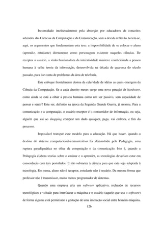 Incomodado intelectualmente pela absorção por educadores de conceitos

advindos das Ciências da Computação e da Comunicação, sem a devida reflexão, tecem-se,

aqui, os argumentos que fundamentam esta tese: a impossibilidade de se colocar o aluno

(aprendiz, estudante) diretamente como personagem existente naquelas ciências. De

receptor a usuário, a visão funcionalista da interatividade manteve condicionada a pessoa

humana à velha teoria da informação, desenvolvida na década de quarenta do século

passado, para dar conta de problemas da área de telefonia.

            Este enfoque frontalmente destoa da celeridade de idéias as quais emergem da

Ciência da Computação. Se a cada dezoito meses surge uma nova geração de hardware,

como ainda se está a olhar a pessoa humana como um ser passivo, sem capacidade de

pensar e sentir? Este ser, definido na época da Segunda Grande Guerra, já morreu. Para a

comunicação e a computação, o usuário-receptor é o consumidor de informação, ou seja,

alguém que vai ao shopping comprar um dado qualquer, paga, vai embora, e fim do

processo.

            Impossível transpor esse modelo para a educação. Há que haver, quando o

destino do sistema computacional-comunicativo for demandado pela Pedagogia, uma

ruptura paradigmática no olhar da computação e da comunicação. Isto é, quando a

Pedagogia elabora teorias sobre o ensinar e o aprender, as tecnologias deveriam estar em

consonância com tais postulados. E não submeter à ciência para que esta seja adaptada à

tecnologia. Em suma, aluno não é receptor, estudante não é usuário. Da mesma forma que

professor não é transmissor, muito menos programador de sistemas.

            Quando uma empresa cria um software aplicativo, recheado de recursos

tecnológicos e voltado para interfacear a máquina e o usuário (aquele que usa o software)

de forma alguma está permitindo a gestação de uma interação social entre homem-máquina.
                                                 126
 