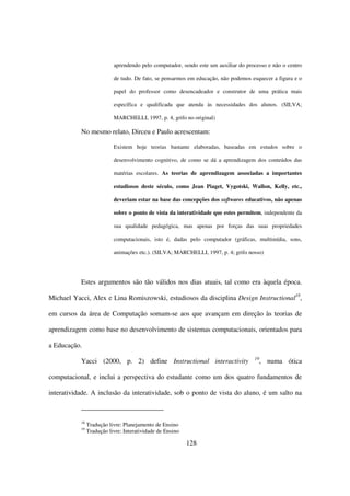 aprendendo pelo computador, sendo este um auxiliar do processo e não o centro

                           de tudo. De fato, se pensarmos em educação, não podemos esquecer a figura e o

                           papel do professor como desencadeador e construtor de uma prática mais

                           específica e qualificada que atenda às necessidades dos alunos. (SILVA;

                           MARCHELLI, 1997, p. 4, grifo no original)

           No mesmo relato, Dirceu e Paulo acrescentam:

                           Existem hoje teorias bastante elaboradas, baseadas em estudos sobre o

                           desenvolvimento cognitivo, de como se dá a aprendizagem dos conteúdos das

                           matérias escolares. As teorias de aprendizagem associadas a importantes

                           estudiosos deste século, como Jean Piaget, Vygotski, Wallon, Kelly, etc.,

                           deveriam estar na base das concepções dos softwares educativos, não apenas

                           sobre o ponto de vista da interatividade que estes permitem, independente da

                           sua qualidade pedagógica, mas apenas por forças das suas propriedades

                           computacionais, isto é, dadas pelo computador (gráficas, multimídia, sons,

                           animações etc.). (SILVA; MARCHELLI, 1997, p. 4; grifo nosso)




           Estes argumentos são tão válidos nos dias atuais, tal como era àquela época.

Michael Yacci, Alex e Lina Romiszowski, estudiosos da disciplina Design Instructional18,

em cursos da área de Computação somam-se aos que avançam em direção às teorias de

aprendizagem como base no desenvolvimento de sistemas computacionais, orientados para

a Educação.
                                                                                    19
           Yacci (2000, p. 2) define Instructional interactivity                         , numa ótica

computacional, e inclui a perspectiva do estudante como um dos quatro fundamentos de

interatividade. A inclusão da interatividade, sob o ponto de vista do aluno, é um salto na



           18
                Tradução livre: Planejamento de Ensino
           19
                Tradução livre: Interatividade de Ensino

                                                           128
 