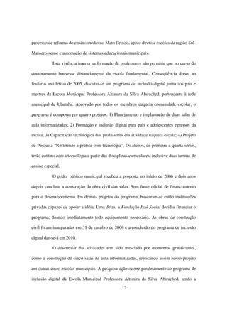 processo de reforma do ensino médio no Mato Grosso, apoio direto a escolas da região Sul-

Matogrossense e automação de sistemas educacionais municipais.

            Esta vivência imersa na formação de professores não permitiu que no curso do

doutoramento houvesse distanciamento da escola fundamental. Conseqüência disso, ao

findar o ano letivo de 2005, discutiu-se um programa de inclusão digital junto aos pais e

mestres da Escola Municipal Professora Altimira da Silva Abirached, pertencente à rede

municipal de Ubatuba. Aprovado por todos os membros daquela comunidade escolar, o

programa é composto por quatro projetos: 1) Planejamento e implantação de duas salas de

aula informatizadas; 2) Formação e inclusão digital para pais e adolescentes egressos da

escola; 3) Capacitação tecnológica dos professores em atividade naquela escola; 4) Projeto

de Pesquisa “Refletindo a prática com tecnologia”. Os alunos, de primeira a quarta séries,

terão contato com a tecnologia a partir das disciplinas curriculares, inclusive duas turmas de

ensino especial.

            O poder público municipal recebeu a proposta no início de 2006 e dois anos

depois concluiu a construção da obra civil das salas. Sem fonte oficial de financiamento

para o desenvolvimento dos demais projetos do programa, buscaram-se então instituições

privadas capazes de apoiar a idéia. Uma delas, a Fundação Itaú Social decidiu financiar o

programa, doando imediatamente todo equipamento necessário. As obras de construção

civil foram inauguradas em 31 de outubro de 2008 e a conclusão do programa de inclusão

digital dar-se-á em 2010.

            O desenrolar das atividades tem sido mesclado por momentos gratificantes,

como a construção de cinco salas de aula informatizadas, replicando assim nosso projeto

em outras cinco escolas municipais. A pesquisa-ação ocorre paralelamente ao programa de

inclusão digital da Escola Municipal Professora Altimira da Silva Abirached, tendo a
                                                   12
 