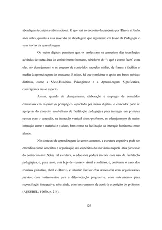 abordagem tecnicista-informacional. O que vai ao encontro do proposto por Dirceu e Paulo

anos antes, quanto a essa inversão de abordagem que argumento em favor da Pedagogia e

suas teorias da aprendizagem.

           Os meios digitais permitem que os professores se apropriem das tecnologias

advindas de outra área do conhecimento humano, sabedores do “o quê e como fazer” com

elas, no planejamento e no preparo de conteúdos naquelas mídias, de forma a facilitar e

mediar à aprendizagem do estudante. E nisso, há que considerar o apoio em bases teóricas

distintas, como a Sócio-Histórica, Psicogênese e a Aprendizagem Significativa,

convergentes nesse aspecto.

           Assim, quando do planejamento, elaboração e emprego de conteúdos

educativos em dispositivo pedagógico suportado por meios digitais, o educador pode se

apropriar do conceito ausubeliano de facilitação pedagógica para interagir em primeira

pessoa com o aprendiz, na interação vertical aluno-professor, no planejamento de maior

interação entre o material e o aluno, bem como na facilitação da interação horizontal entre

alunos.

           No contexto de aprendizagem de certos assuntos, a estrutura cognitiva pode ser

entendida como conceitos e organização dos conceitos do indivíduo naquela área particular

do conhecimento. Sobre tal estrutura, o educador poderá intervir com uso da facilitação

pedagógica, e, para tanto, usar hoje de recursos visual e auditivo, e, conforme o caso, dos

recursos gustativo, táctil e olfativo, e intentar motivar e/ou demonstrar com organizadores

prévios; com instrumentos para a diferenciação progressiva; com instrumentos para

reconciliação integrativa; e/ou ainda, com instrumentos de apoio à exposição do professor

(AUSUBEL, 1963b, p. 214).



                                                 129
 