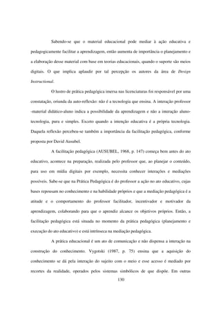 Sabendo-se que o material educacional pode mediar à ação educativa e

pedagogicamente facilitar a aprendizagem, então aumenta de importância o planejamento e

a elaboração desse material com base em teorias educacionais, quando o suporte são meios

digitais. O que implica aplaudir por tal percepção os autores da área de Design

Instructional.

            O lustro de prática pedagógica imersa nas licenciaturas foi responsável por uma

constatação, oriunda da auto-reflexão: não é a tecnologia que ensina. A interação professor

-material didático-aluno indica a possibilidade da aprendizagem e não a interação aluno-

tecnologia, pura e simples. Exceto quando a intenção educativa é a própria tecnologia.

Daquela reflexão percebeu-se também a importância da facilitação pedagógica, conforme

proposta por David Ausubel.

            A facilitação pedagógica (AUSUBEL, 1968, p. 147) começa bem antes do ato

educativo, acontece na preparação, realizada pelo professor que, ao planejar o conteúdo,

para uso em mídia digitais por exemplo, necessita conhecer interações e mediações

possíveis. Sabe-se que na Prática Pedagógica é do professor a ação no ato educativo, cujas

bases repousam no conhecimento e na habilidade próprios e que a mediação pedagógica é a

atitude e o comportamento do professor facilitador, incentivador e motivador da

aprendizagem, colaborando para que o aprendiz alcance os objetivos próprios. Então, a

facilitação pedagógica está situada no momento da prática pedagógica (planejamento e

execução do ato educativo) e está intrínseca na mediação pedagógica.

            A prática educacional é um ato de comunicação e não dispensa a interação na

construção do conhecimento. Vygotski (1987, p. 75) ensina que a aquisição do

conhecimento se dá pela interação do sujeito com o meio e esse acesso é mediado por

recortes da realidade, operados pelos sistemas simbólicos de que dispõe. Em outras
                                                 130
 