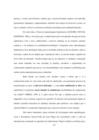 palavras, a teoria sócio-histórico, enfatiza que o desenvolvimento cognitivo do indivíduo

(pensamento, linguagem, comportamento, memória) tem origem em processos sociais, ou

seja, as relações sociais se convertem em funções psicológicas por mediação/interação.

           Por outro lado, a Teoria da Aprendizagem Significativa (AUSUBEL; NOVAK;

HANESIAN, 1980, p. 34) ensina que o conhecimento prévio do aprendiz interage de forma

significativa com o novo conhecimento e provoca mudança na já existente estrutura

cognitiva, e tal mudança ou assimilação/consolidação é designada como Aprendizagem

Significativa. Essa abordagem indica que as atividades educativas devem desafiar o aluno a

raciocinar, a partir do uso daquilo que o aprendiz já sabe e, ao mesmo tempo, exigindo um

nível maior de abstração. Ausubel propõe que no ato educativo o estudante, começando

uma tarefa embutida em uma atividade já familiar, reconhece a legitimidade do

conhecimento implícito que possui e sua disponibilidade como andaime (scaffolding) para

realizar tarefas aparentemente pouco conhecidas.

           Kátia Smole, em sintonia com Ausubel, avança e afirma que o “[...]

conhecimento pode ser visto como uma rede de significados, em permanente processo de

transformação no qual, a cada nova interação, [...] uma nova ramificação se abre, um

significado se transforma, novas relações se estabelecem, possibilidades de compreensão

são criadas” (SMOLE, 1999, p. 2, grifo nosso). Ou seja, o andaime precisa estar se

adaptando à nova estrutura cognitiva do aprendiz. O material está intimamente ligado ao

método (extensão horizontal do andaime) utilizado pelo professor, isso implica que o

material didático é componente importante para o processo educativo nesse enfoque.

           Não menos importante, outras correntes de investigação sobre aprendizagem,

como a Psicogênese desenvolvida por Jean Piaget são concordantes sobre o valor da

interação para construção ou aquisição do conhecimento. Piaget é enfático ao afirmar que a
                                                   131
 