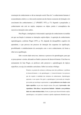 construção do conhecimento se dá na interação social. Para ele "o conhecimento humano é

essencialmente coletivo e a vida social constitui um dos fatores essenciais da formação e do

crescimento dos conhecimentos [...]" (PIAGET, 1973, p. 17). Segundo o pesquisador, o

conhecimento não está no sujeito, tampouco no objeto, porém é conseqüência das

sucessivas interações entre ambos.

            Para Piaget, a inteligência é relacionada à aquisição de conhecimento na medida

em que sua função é estruturar as interações sujeito-objeto. A aquisição de conhecimento

(aprendizagem), conforme Piaget (1973, p. 33), depende do desequilíbrio cognitivo do

aprendente, o que provoca um processo de interação dos esquemas de significação,

possibilitando o estabelecimento de associações com o novo conhecimento, de forma a

obter nova equilibração.

            Sob o recorte dado nesta tese, interessa o processo de aprendizagem, para que

se possa pensar o ensino, deixando ao fundo o processo de desenvolvimento. Com base no

ensinamento de Jean Piaget, ao professor cabe promover a aprendizagem de tópicos

específicos, ou seja, de conteúdos curriculares. Sobre isso ensina o biólogo:

                        Primeiro, eu gostaria de esclarecer a diferença entre dois problemas: o problema

                        do desenvolvimento e o da aprendizagem. [...] desenvolvimento é um processo

                        que diz respeito à totalidade das estruturas de conhecimento. Aprendizagem

                        apresenta o caso oposto. Em geral, a aprendizagem é provocada por situações

                        provocadas por psicólogos experimentais; ou por professores em relação a um

                        tópico específico; ou por uma situação externa. Em geral, é provocada e não

                        espontânea. Além disso, é um processo limitado - limitado a um problema

                        único ou a uma estrutura única. Assim, eu penso que desenvolvimento explica

                        aprendizagem, e esta opinião é contrária à opinião amplamente difundida de que




                                                      132
 