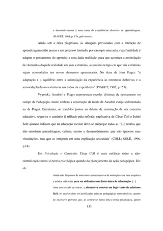 o desenvolvimento é uma soma de experiências discretas de aprendizagem.

                       (PIAGET, 1964, p. 176, grifo nosso).

           Ainda sob a ótica piagetiana, as situações provocadas com a intenção de

aprendizagem estão presas a um processo limitado, por exemplo uma aula, cuja finalidade é

adaptar o pensamento do aprendiz a uma dada realidade, para que aconteça a assimilação

de elementos daquela realidade em suas estruturas, ao mesmo tempo em que tais estruturas

sejam acomodadas aos novos elementos apresentados. No dizer de Jean Piaget: “a

adaptação é o equilíbrio entre a assimilação da experiência às estruturas dedutivas e a

acomodação dessas estruturas aos dados da experiência” (PIAGET, 1982, p.157).

           Vygotski, Ausubel e Piaget representam escolas distintas de pensamento no

campo da Pedagogia, muito embora a construção da teoria de Ausubel esteja sedimentada

na de Piaget. Entretanto, ao trazê-los juntos ao debate de construção de um conceito

educativo, segue-se o caminho já trilhado pela reflexão explicativa de César Coll e Isabel

Solé quando indicam que na educação escolar deve-se empregar todas as "[...] teorias que

não oponham aprendizagem, cultura, ensino e desenvolvimento; que não ignorem suas

vinculações, mas que as integrem em uma explicação articulada" (COLL; SOLÉ, 1996,

p.14).

           Em Psicologia e Currículo, César Coll é mais enfático sobre a não-

centralização numa só teoria psicológica quando do planejamento da ação pedagógica. Diz

ele:

                       Ainda não dispomos de uma teoria compreensiva da instrução com base empírica

                       e teórica suficiente para ser utilizada como fonte única de informação. [...]

                       Ante esse estado de coisas, a alternativa consiste em fugir tanto do ecletismo

                       fácil, no qual podem ser justificadas práticas pedagógicas contraditórias, quanto

                       do excessivo purismo que, ao centrar-se numa única teoria psicológica, ignore

                                                      133
 