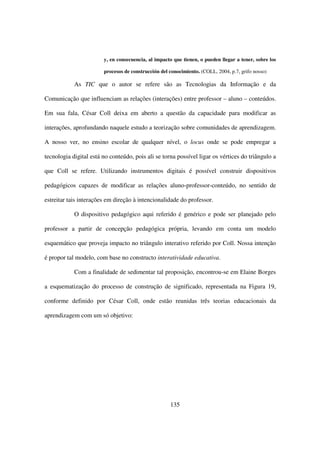 y, en consecuencia, al impacto que tienen, o pueden llegar a tener, sobre los

                        procesos de construcción del conocimiento. (COLL, 2004, p.7, grifo nosso)

            As TIC que o autor se refere são as Tecnologias da Informação e da

Comunicação que influenciam as relações (interações) entre professor – aluno – conteúdos.

Em sua fala, César Coll deixa em aberto a questão da capacidade para modificar as

interações, aprofundando naquele estudo a teorização sobre comunidades de aprendizagem.

A nosso ver, no ensino escolar de qualquer nível, o locus onde se pode empregar a

tecnologia digital está no conteúdo, pois ali se torna possível ligar os vértices do triângulo a

que Coll se refere. Utilizando instrumentos digitais é possível construir dispositivos

pedagógicos capazes de modificar as relações aluno-professor-conteúdo, no sentido de

estreitar tais interações em direção à intencionalidade do professor.

            O dispositivo pedagógico aqui referido é genérico e pode ser planejado pelo

professor a partir de concepção pedagógica própria, levando em conta um modelo

esquemático que proveja impacto no triângulo interativo referido por Coll. Nossa intenção

é propor tal modelo, com base no constructo interatividade educativa.

            Com a finalidade de sedimentar tal proposição, encontrou-se em Elaine Borges

a esquematização do processo de construção de significado, representada na Figura 19,

conforme definido por César Coll, onde estão reunidas três teorias educacionais da

aprendizagem com um só objetivo:




                                                     135
 