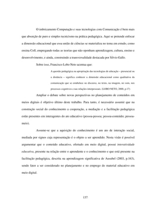 O imbricamento Computação e suas tecnologias com Comunicação é bem mais

que absorção de puro e simples tecnicismo na prática pedagógica. Aqui se pretende enfocar

a dimensão educacional que essa união de ciências se materializa no tema em estudo, como

ensina Coll, empregando todas as teorias que não oponham aprendizagem, cultura, ensino e

desenvolvimento, e ainda, construindo a transversalidade destacada por Silvio Gallo.

            Sobre isso, Francisco Lobo Neto acentua que:

                       A questão pedagógica na apropriação das tecnologias de educação – presencial ou

                       a distância – significa conhecer a dimensão educacional como qualitativa da

                       comunicação que se estabelece no discurso, no texto, na imagem, no som, nos

                       processos cognitivos e nas relações interpessoais. (LOBO NETO, 2000, p.17)

            Ampliar o debate sobre novas perspectivas no planejamento de conteúdos em

meios digitais é objetivo último deste trabalho. Para tanto, é necessário assumir que na

construção social do conhecimento a cooperação, a mediação e a facilitação pedagógica

estão presentes em interagentes do ato educativo (pessoa-pessoa; pessoa-conteúdo; pessoa-

meio).

            Assume-se que a aquisição do conhecimento é um ato de interação social,

mediada por signos cuja representação é o objeto a ser aprendido. Nesta visão é possível

argumentar que o conteúdo educativo, ofertado em meio digital, possui interatividade

educativa, presente na relação entre o aprendente e o conhecimento e que está presente na

facilitação pedagógica, descrita na aprendizagem significativa de Ausubel (2003, p.163),

sendo fator a ser considerado no planejamento e no emprego do material educativo em

meio digital.




                                                     137
 