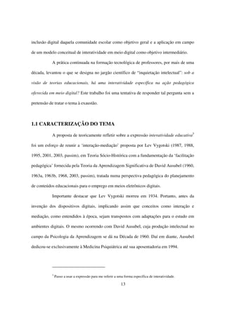inclusão digital daquela comunidade escolar como objetivo geral e a aplicação em campo

de um modelo conceitual de interatividade em meio digital como objetivo intermediário.

           A prática continuada na formação tecnológica de professores, por mais de uma

década, levantou o que se designa no jargão científico de “inquietação intelectual”: sob a

visão de teorias educacionais, há uma interatividade específica na ação pedagógica

oferecida em meio digital? Este trabalho foi uma tentativa de responder tal pergunta sem a

pretensão de tratar o tema à exaustão.



1.1 CARACTERIZAÇÃO DO TEMA

           A proposta de teoricamente refletir sobre a expressão interatividade educativa3

foi um esforço de reunir a ‘interação-mediação’ proposta por Lev Vygotski (1987, 1988,

1995, 2001, 2003, passim), em Teoria Sócio-Histórica com a fundamentação da ‘facilitação

pedagógica’ fornecida pela Teoria da Aprendizagem Significativa de David Ausubel (1960,

1963a, 1963b, 1968, 2003, passim), tratada numa perspectiva pedagógica do planejamento

de conteúdos educacionais para o emprego em meios eletrônicos digitais.

           Importante destacar que Lev Vygotski morreu em 1934. Portanto, antes da

invenção dos dispositivos digitais, implicando assim que conceitos como interação e

mediação, como entendidos à época, sejam transpostos com adaptações para o estudo em

ambientes digitais. O mesmo ocorrendo com David Ausubel, cuja produção intelectual no

campo da Psicologia da Aprendizagem se dá na Década de 1960. Daí em diante, Ausubel

dedicou-se exclusivamente à Medicina Psiquiátrica até sua aposentadoria em 1994.




           3
               Passo a usar a expressão para me referir a uma forma específica de interatividade.

                                                            13
 