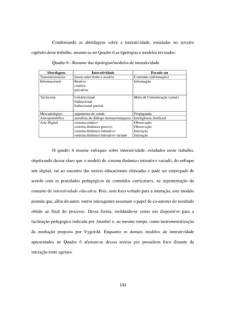Condensando as abordagens sobre a interatividade, estudadas no terceiro

capítulo deste trabalho, resume-se no Quadro 6 as tipologias e modelos revisados:

            Quadro 6 - Resumo das tipologias/modelos de interatividade

         Abordagem                      Interatividade                     Focado em
     Transmissionista      linear entre fonte e usuário          Conteúdo (informação)
     Informacional         Reativo                               Informação
                           coativo
                           pró-ativo

     Tecnicista            Unidirecional                         Meio de Comunicação (canal)
                           bidirecional
                           bidirecional parcial

     Mercadológico         argumento de venda                    Propaganda
     Antropomórfico        metáfora do diálogo humano/máquina    Inteligência Artificial
     Arte Digital          sistema estático                      Observação
                           sistema dinâmico passivo              Observação
                           sistema dinâmico interativo           Interação
                           sistema dinâmico interativo variado   Interação



            O quadro 6 resume enfoques sobre interatividade, estudados neste trabalho,

objetivando deixar claro que o modelo de sistema dinâmico interativo variado, do enfoque

arte digital, vai ao encontro das teorias educacionais elencadas e pode ser empregado de

acordo com os postulados pedagógicos de conteúdos curriculares, na argumentação do

conceito de interatividade educativa. Pois, com foco voltado para a interação, este modelo

permite que, além do autor, outros interagentes assumam o papel de co-autores do resultado

obtido ao final do processo. Dessa forma, moldando-se como um dispositivo para a

facilitação pedagógica indicada por Ausubel e, ao mesmo tempo, como instrumentalização

da mediação proposta por Vygotski. Enquanto os demais modelos de interatividade

apresentados no Quadro 6 afastam-se dessas teorias por possuírem foco distante da

interação entre agentes.




                                                          141
 