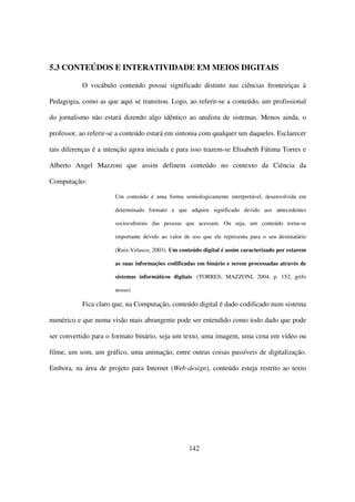 5.3 CONTEÚDOS E INTERATIVIDADE EM MEIOS DIGITAIS

           O vocábulo conteúdo possui significado distinto nas ciências fronteiriças à

Pedagogia, como as que aqui se transitou. Logo, ao referir-se a conteúdo, um profissional

do jornalismo não estará dizendo algo idêntico ao analista de sistemas. Menos ainda, o

professor, ao referir-se a conteúdo estará em sintonia com qualquer um daqueles. Esclarecer

tais diferenças é a intenção agora iniciada e para isso trazem-se Elisabeth Fátima Torres e

Alberto Angel Mazzoni que assim definem conteúdo no contexto da Ciência da

Computação:

                       Um conteúdo é uma forma semiologicamente interpretável, desenvolvida em

                       determinado formato e que adquire significado devido aos antecedentes

                       socioculturais das pessoas que acessam. Ou seja, um conteúdo torna-se

                       importante devido ao valor de uso que ele representa para o seu destinatário

                       (Ruiz-Velasco, 2003). Um conteúdo digital é assim caracterizado por estarem

                       as suas informações codificadas em binário e serem processadas através de

                       sistemas informáticos digitais. (TORRES; MAZZONI, 2004, p. 152; grifo

                       nosso)

           Fica claro que, na Computação, conteúdo digital é dado codificado num sistema

numérico e que numa visão mais abrangente pode ser entendido como todo dado que pode

ser convertido para o formato binário, seja um texto, uma imagem, uma cena em vídeo ou

filme, um som, um gráfico, uma animação, entre outras coisas passíveis de digitalização.

Embora, na área de projeto para Internet (Web-design), conteúdo esteja restrito ao texto




                                                    142
 