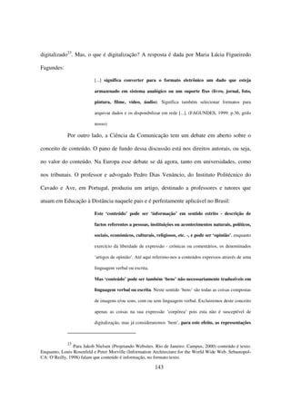 digitalizado23. Mas, o que é digitalização? A resposta é dada por Maria Lúcia Figueiredo

Fagundes:

                          [...] significa converter para o formato eletrônico um dado que esteja

                          armazenado em sistema analógico ou um suporte fixo (livro, jornal, foto,

                          pintura, filme, vídeo, áudio). Significa também selecionar formatos para

                          arquivar dados e os disponibilizar em rede [...]. (FAGUNDES, 1999: p.36, grifo

                          nosso)

             Por outro lado, a Ciência da Comunicação tem um debate em aberto sobre o

conceito de conteúdo. O pano de fundo dessa discussão está nos direitos autorais, ou seja,

no valor do conteúdo. Na Europa esse debate se dá agora, tanto em universidades, como

nos tribunais. O professor e advogado Pedro Dias Venâncio, do Instituto Politécnico do

Cavado e Ave, em Portugal, produziu um artigo, destinado a professores e tutores que

atuam em Educação à Distância naquele pais e é perfeitamente aplicável no Brasil:

                          Este ‘conteúdo’ pode ser ‘informação’ em sentido estrito - descrição de

                          factos referentes a pessoas, instituições ou acontecimentos naturais, políticos,

                          sociais, económicos, culturais, religiosos, etc. -, e pode ser ‘opinião’, enquanto

                          exercício da liberdade de expressão - crónicas ou comentários, os denominados

                          ‘artigos de opinião’. Até aqui referimo-nos a conteúdos expressos através de uma

                          linguagem verbal ou escrita.

                          Mas ‘conteúdo’ pode ser também ‘bens’ não necessariamente traduzíveis em

                          linguagem verbal ou escrita. Neste sentido ‘bens’ são todas as coisas compostas

                          de imagens e/ou sons, com ou sem linguagem verbal. Excluiremos deste conceito

                          apenas as coisas na sua expressão ‘corpórea’ pois esta não é susceptível de

                          digitalização, mas já consideraremos ‘bem’, para este efeito, as representações



             23
                Para Jakob Nielsen (Projetando Websites. Rio de Janeiro: Campus, 2000) conteúdo é texto.
Enquanto, Louis Rosenfeld e Peter Morville (Information Architecture for the World Wide Web. Sebastopol-
CA: O’Reilly, 1998) falam que conteúdo é informação, no formato texto.

                                                         143
 