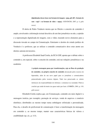 digitalizadas desses bens (em formato de imagem – jpeg, gif, tiff – formato de

                         som – mp3 – ou formato de vídeo – mpeg). (VENÂNCIO, 2007, p. 4, grifo

                         nosso)

            O alerta de Pedro Venâncio mostra que no Direito o conceito de conteúdo é

amplo, envolvendo a informação textual descritiva de um fato jornalístico ou não, a opinião

e a representação digitalizada de imagens, sons e vídeo, trazendo novos elementos para a

discussão travada no campo da Comunicação. Entretanto o destino do estudo jurídico de

Venâncio é o professor, que ao utilizar o conteúdo comunicativo deve estar atento aos

direitos autorais de terceiros.

            A professora Elizabeth Saad Corrêa, da ECA-USP, aponta que o debate sobre o

conteúdo e, em especial, sobre o conceito de conteúdo, está nas redações jornalísticas e na

academia:

                         A própria mensagem passa por transformações, seja no fluxo de produção

                         de conteúdos, no próprio conceito de conteúdo alavancado pelos recursos de

                         hipermídia, além de um novo papel para os jornalistas e comunicadores

                         potencializados pelos recursos digitais. Tudo isso preservando os valores

                         intrínsecos da responsabilidade de informar e comunicar na sociedade. Pode-se

                         concluir que ainda há muito (ou quase tudo) por fazer. (CORRÊA, 2001, p. 110,

                         grifo nosso)

            Elizabeth Corrêa explica que, em Comunicação, conteúdo em meio digital é a

mensagem (notícia, por exemplo), prestação de serviços, venda de arquivos e comércio

eletrônico, distribuídos ao mesmo tempo numa embalagem sofisticada e personalizada.

Para ela, o desafio do profissional de comunicação é fazer a transformação da mensagem

em conteúdo e, ao mesmo tempo, manter suas características básicas de valores e

credibilidade (op. cit., p. 113).


                                                       144
 