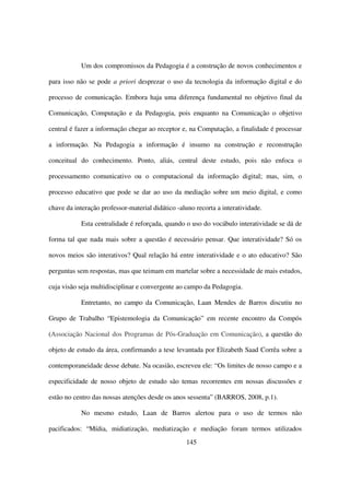 Um dos compromissos da Pedagogia é a construção de novos conhecimentos e

para isso não se pode a priori desprezar o uso da tecnologia da informação digital e do

processo de comunicação. Embora haja uma diferença fundamental no objetivo final da

Comunicação, Computação e da Pedagogia, pois enquanto na Comunicação o objetivo

central é fazer a informação chegar ao receptor e, na Computação, a finalidade é processar

a informação. Na Pedagogia a informação é insumo na construção e reconstrução

conceitual do conhecimento. Ponto, aliás, central deste estudo, pois não enfoca o

processamento comunicativo ou o computacional da informação digital; mas, sim, o

processo educativo que pode se dar ao uso da mediação sobre um meio digital, e como

chave da interação professor-material didático -aluno recorta a interatividade.

            Esta centralidade é reforçada, quando o uso do vocábulo interatividade se dá de

forma tal que nada mais sobre a questão é necessário pensar. Que interatividade? Só os

novos meios são interativos? Qual relação há entre interatividade e o ato educativo? São

perguntas sem respostas, mas que teimam em martelar sobre a necessidade de mais estudos,

cuja visão seja multidisciplinar e convergente ao campo da Pedagogia.

            Entretanto, no campo da Comunicação, Laan Mendes de Barros discutiu no

Grupo de Trabalho “Epistemologia da Comunicação” em recente encontro da Compós

(Associação Nacional dos Programas de Pós-Graduação em Comunicação), a questão do

objeto de estudo da área, confirmando a tese levantada por Elizabeth Saad Corrêa sobre a

contemporaneidade desse debate. Na ocasião, escreveu ele: “Os limites de nosso campo e a

especificidade de nosso objeto de estudo são temas recorrentes em nossas discussões e

estão no centro das nossas atenções desde os anos sessenta” (BARROS, 2008, p.1).

            No mesmo estudo, Laan de Barros alertou para o uso de termos não

pacificados: “Mídia, midiatização, mediatização e mediação foram termos utilizados
                                                   145
 