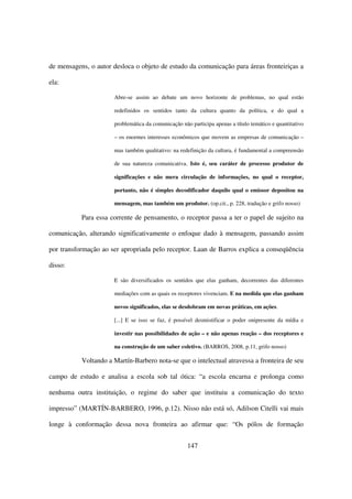 de mensagens, o autor desloca o objeto de estudo da comunicação para áreas fronteiriças a

ela:

                      Abre-se assim ao debate um novo horizonte de problemas, no qual estão

                      redefinidos os sentidos tanto da cultura quanto da política, e do qual a

                      problemática da comunicação não participa apenas a título temático e quantitativo

                      – os enormes interesses econômicos que movem as empresas de comunicação –

                      mas também qualitativo: na redefinição da cultura, é fundamental a compreensão

                      de sua natureza comunicativa. Isto é, seu caráter de processo produtor de

                      significações e não mera circulação de informações, no qual o receptor,

                      portanto, não é simples decodificador daquilo qual o emissor depositou na

                      mensagem, mas também um produtor. (op.cit., p. 228, tradução e grifo nosso)

           Para essa corrente de pensamento, o receptor passa a ter o papel de sujeito na

comunicação, alterando significativamente o enfoque dado à mensagem, passando assim

por transformação ao ser apropriada pelo receptor. Laan de Barros explica a conseqüência

disso:

                      E são diversificados os sentidos que elas ganham, decorrentes das diferentes

                      mediações com as quais os receptores vivenciam. E na medida que elas ganham

                      novos significados, elas se desdobram em novas práticas, em ações.

                      [...] E se isso se faz, é possível desmistificar o poder onipresente da mídia e

                      investir nas possibilidades de ação – e não apenas reação – dos receptores e

                      na construção de um saber coletivo. (BARROS, 2008, p.11, grifo nosso)

           Voltando a Martín-Barbero nota-se que o intelectual atravessa a fronteira de seu

campo de estudo e analisa a escola sob tal ótica: “a escola encarna e prolonga como

nenhuma outra instituição, o regime do saber que instituiu a comunicação do texto

impresso” (MARTÍN-BARBERO, 1996, p.12). Nisso não está só, Adilson Citelli vai mais

longe à conformação dessa nova fronteira ao afirmar que: “Os pólos de formação


                                                     147
 