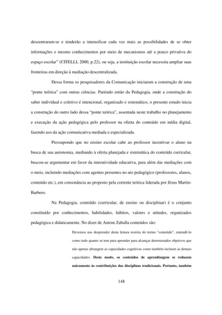 descentraram-se e tenderão a intensificar cada vez mais as possibilidades de se obter

informações e mesmo conhecimentos por meio de mecanismos até a pouco privativa do

espaço escolar” (CITELLI, 2000, p.22), ou seja, a instituição escolar necessita ampliar suas

fronteiras em direção à mediação descentralizada.

           Dessa forma os pesquisadores da Comunicação iniciaram a construção de uma

“ponte teórica” com outras ciências. Partindo então da Pedagogia, onde a construção do

saber individual e coletivo é intencional, organizado e sistemático, o presente estudo inicia

a construção do outro lado dessa “ponte teórica”, assentada neste trabalho no planejamento

e execução da ação pedagógica pelo professor na oferta do conteúdo em mídia digital,

fazendo uso da ação comunicativa mediada e especializada.

           Pressupondo que no ensino escolar cabe ao professor incentivar o aluno na

busca de sua autonomia, mediando à oferta planejada e sistemática do conteúdo curricular,

buscou-se argumentar em favor da interatividade educativa, para além das mediações com

o meio, incluindo mediações com agentes presentes no ato pedagógico (professores, alunos,

conteúdo etc.), em consonância ao proposto pela corrente teórica liderada por Jésus Martin-

Barbero.

           Na Pedagogia, conteúdo (curricular, de ensino ou disciplinar) é o conjunto

constituído por conhecimentos, habilidades, hábitos, valores e atitudes, organizados

pedagógica e didaticamente. No dizer de Antoni Zaballa conteúdos são:

                       Devemos nos desprender desta leitura restrita do termo “conteúdo”, entendê-lo

                       como tudo quanto se tem para aprender para alcançar determinados objetivos que

                       não apenas abrangem as capacidades cognitivas como também incluem as demais

                       capacidades. Deste modo, os conteúdos de aprendizagem se reduzem

                       unicamente às contribuições das disciplinas tradicionais. Portanto, também



                                                     148
 