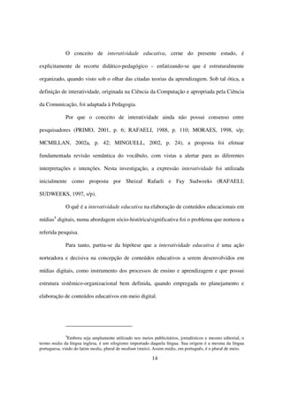O conceito de interatividade educativa, cerne do presente estudo, é

explicitamente de recorte didático-pedagógico – enfatizando-se que é estruturalmente

organizado, quando visto sob o olhar das citadas teorias da aprendizagem. Sob tal ótica, a

definição de interatividade, originada na Ciência da Computação e apropriada pela Ciência

da Comunicação, foi adaptada à Pedagogia.

             Por que o conceito de interatividade ainda não possui consenso entre

pesquisadores (PRIMO, 2001, p. 6; RAFAELI, 1988, p. 110; MORAES, 1998, s/p;

MCMILLAN, 2002a, p. 42; MINGUELL, 2002, p. 24), a proposta foi efetuar

fundamentada revisão semântica do vocábulo, com vistas a alertar para as diferentes

interpretações e intenções. Nesta investigação, a expressão interatividade foi utilizada

inicialmente como proposta por Sheizaf Rafaeli e Fay Sudweeks (RAFAELI;

SUDWEEKS, 1997, s/p).

             O quê é a interatividade educativa na elaboração de conteúdos educacionais em

mídias4 digitais, numa abordagem sócio-histórica/significativa foi o problema que norteou a

referida pesquisa.

             Para tanto, partiu-se da hipótese que a interatividade educativa é uma ação

norteadora e decisiva na concepção de conteúdos educativos a serem desenvolvidos em

mídias digitais, como instrumento dos processos de ensino e aprendizagem e que possui

estrutura sistêmico-organizacional bem definida, quando empregada no planejamento e

elaboração de conteúdos educativos em meio digital.




              4
                Embora seja amplamente utilizado nos meios publicitários, jornalísticos e mesmo editorial, o
termo midia da língua inglesa, é um silogismo importado daquela língua. Sua origem é a mesma da língua
portuguesa, vindo do latim media, plural de medium (meio). Assim mídia, em português, é o plural de meio.

                                                           14
 