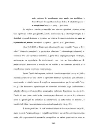 serão conteúdos de aprendizagem todos aqueles que possibilitem o

                        desenvolvimento das capacidades motoras, afetivas, de relação interpessoal e

                        de inserção social. (ZABALA, 1998, p.77, grifo nosso).

            Ao ampliar o conceito de conteúdo, para além da capacidade cognitiva, como

tudo aquilo que se tem que aprender, Zaballa explica que: “[...] a formação integral é a

finalidade principal do ensino e, portanto, seu objetivo é o desenvolvimento de todas as

capacidades da pessoa e não apenas a cognitiva.” (op. cit., p.197, grifo nosso).

            César Coll (2004, p. 2) apresenta três dimensões para conteúdo: “o que se deve

saber?” (dimensão conceitual); “o que se deve saber fazer?” (dimensão procedimental); e,

“como se deve ser?” (dimensão atitudinal). A partir dessa ampliação qualquer construção,

reconstrução ou apropriação do conhecimento, com vista ao desenvolvimento de

potencialidades, habilidades e atitudes do ser humano é um conteúdo. Inclua-se aí o

procedimento para tal construção ou apropriação.

            Antoni Zaballa indica para o ensino de conteúdos conceitual que as atividades

escolares devem ser as “que situem os aprendizes frente às experiências que permitam a

compreensão, o estabelecimento de relações e a compreensão do que foi aprendido” (op.

cit., p 178). Enquanto a aprendizagem dos conteúdos atitudinais exige conhecimento e

reflexão sobre os possíveis modelos, apropriação e elaboração do conteúdo (op. cit., p.48).

Zaballa diz que “para a maioria dos conteúdos procedimentais em que se deve adaptar o

ritmo e a proposição das atividades às características de cada menino ou menina.”, o

trabalho individual é a estratégia de ensino mais adequada. (op. cit., p.128).

            À Resolução CEB n.º 3, do Conselho Nacional de Educação, em seu Artigo 5.º,

Inciso I, consta “ter presente que os conteúdos curriculares não são fins em si mesmos, mas

meios básicos para constituir competências cognitivas ou sociais, priorizando-as sobre as


                                                      149
 