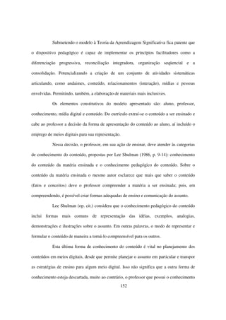Submetendo o modelo à Teoria da Aprendizagem Significativa fica patente que

o dispositivo pedagógico é capaz de implementar os princípios facilitadores como a

diferenciação progressiva, reconciliação integradora, organização seqüencial e a

consolidação. Potencializando a criação de um conjunto de atividades sistemáticas

articulando, como andaimes, conteúdo, relacionamentos (interação), mídias e pessoas

envolvidas. Permitindo, também, a elaboração de materiais mais inclusivos.

           Os elementos constitutivos do modelo apresentado são: aluno, professor,

conhecimento, mídia digital e conteúdo. Do currículo extraí-se o conteúdo a ser ensinado e

cabe ao professor a decisão da forma de apresentação do conteúdo ao aluno, aí incluído o

emprego de meios digitais para sua representação.

           Nessa decisão, o professor, em sua ação de ensinar, deve atender às categorias

de conhecimento do conteúdo, propostas por Lee Shulman (1986, p. 9-14): conhecimento

do conteúdo da matéria ensinada e o conhecimento pedagógico do conteúdo. Sobre o

conteúdo da matéria ensinada o mesmo autor esclarece que mais que saber o conteúdo

(fatos e conceitos) deve o professor compreender a matéria a ser ensinada; pois, em

compreendendo, é possível criar formas adequadas de ensino e comunicação do assunto.

           Lee Shulman (op. cit.) considera que o conhecimento pedagógico do conteúdo

inclui formas mais comuns de representação das idéias, exemplos, analogias,

demonstrações e ilustrações sobre o assunto. Em outras palavras, o modo de representar e

formular o conteúdo de maneira a torná-lo compreensível para os outros.

           Esta última forma de conhecimento do conteúdo é vital no planejamento dos

conteúdos em meios digitais, desde que permite planejar o assunto em particular e transpor

as estratégias de ensino para algum meio digital. Isso não significa que a outra forma de

conhecimento esteja descartada, muito ao contrário, o professor que possui o conhecimento
                                                152
 
