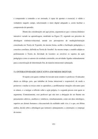 e compreende o conteúdo a ser ensinado, é capaz de apontar o essencial, o válido e

verdadeiro naquele campo, selecionando o meio digital adequado e, assim facilitar a

compreensão do aprendiz.

             Diante das considerações até aqui postas, argumenta-se que o sistema dinâmico

interativo variado na aprendizagem, modelado na Figura 22, seguindo aos preceitos da

abordagem     sistêmico-relacional,   atende   aos    pressupostos   de   mediação/interação

conceituada em Teoria de Vygotski, da mesma forma, acolhe a facilitação pedagógica, e

conceitos correlatos, definida na Teoria de Ausubel. Ao mesmo tempo, o modelo adapta-se

perfeitamente à Teoria da Atividade de Leontiev ao envolver os sujeitos da ação

pedagógica como co-autores do resultado construído, em atividades ligadas ordenadamente

para a concretização de determinado fim, de maneira intencional e planejada.



5.4 INTERATIVIDADE EDUCATIVA EM MEIOS DIGITAIS

             O sujeito com quem o debate foi travado neste estudo é o professor. O educador

aberto ao diálogo, pois, que trabalhar de forma intencional e responsável, de modo a

promover e mediar as trocas entre os aprendizes, a problematizar situações relevantes para

os alunos, e a instigar a reflexão sobre a ação própria, é a segunda pessoa com quem se

argumenta. Contrariamente, esse professor que não tem a obrigação de ser fluente em

pensamentos afetivos, analíticos e sintéticos, simultaneamente, como um deus mitológico,

superior aos demais humanos e desconectado da realidade onde vive, é o que, em última

análise, decide sobre a abordagem que norteará o planejamento, a construção e o emprego

do ensino.




                                                     153
 