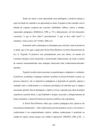 Tendo em mente o norte apresentado nesta abordagem, o professor planeja a

ação em função do conteúdo a ser apresentado ao aluno. E quando se fala conteúdo, está se

falando de conjunto composto por conceitos, habilidades, hábitos, valores e atitudes,

organizados pedagógica (ZABALLA, 1998, p. 77) e didaticamente, sob três dimensões:

conceitual, “o que se deve saber?”; procedimental, “o que se deve saber fazer?”; e

atitudinal, “como se deve ser?” (COLL, 2004, p.2)

            Justamente sobre a abordagem ou abordagens que a decisão e ação do professor

se darão, que se faz aqui a opção pela Teoria Sócio-Histórica (ou Sócio-Interacionista) de

Lev S. Vygotski. O professor está, principalmente com seus alunos, no mundo em

constante interação social construindo e reconstruindo conhecimentos, de modo a realizar

de maneira instrumentalizada uma mediação intencional entre conhecimento-educador-

aprendiz.

            Vygotski ressalta estarem presentes na aprendizagem a adaptação e a mediação.

O professor, ao planejar e empregar estímulos auxiliares ao desenvolvimento os quais, no

processo educativo, são os dispositivos pedagógicos à disposição do aprendiz, operam a

mediação entre o conhecimento e as estruturas psicológicas do indivíduo que se adapta e

ativamente aprende. Sob tal abordagem, o objetivo é levar o aprendiz para além da própria

experiência sensorial direta, e cuja finalidade é instigar, necessária e obrigatoriamente de

forma sistemática, o desenvolvimento de conceitos científicos não espontâneos.

            A Teoria Sócio-Histórica indica que a prática pedagógica deve apoiar-se em

uma premissa fundamental – “todo conhecimento provém da prática social e a ela retorna: o

conhecimento é um empreendimento coletivo, nenhum conhecimento é produzido na

solidão do sujeito, mesmo porque essa solidão é impossível” (GIUSTA, 1985, p.28) – a



                                                  154
 