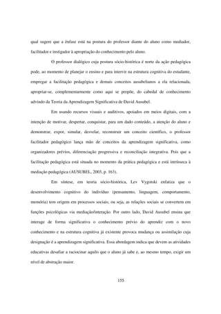 qual sugere que a ênfase está na postura do professor diante do aluno como mediador,

facilitador e instigador à apropriação do conhecimento pelo aluno.

           O professor dialógico cuja postura sócio-histórica é norte da ação pedagógica

pode, ao momento de planejar o ensino e para intervir na estrutura cognitiva do estudante,

empregar a facilitação pedagógica e demais conceitos ausubelianos a ela relacionada,

apropriar-se, complementarmente como aqui se propõe, do cabedal de conhecimento

advindo da Teoria da Aprendizagem Significativa de David Ausubel.

           Em usando recursos visuais e auditivos, apoiados em meios digitais, com a

intenção de motivar, despertar, conquistar, para um dado conteúdo, a atenção do aluno e

demonstrar, expor, simular, desvelar, reconstruir um conceito científico, o professor

facilitador pedagógico lança mão de conceitos da aprendizagem significativa, como

organizadores prévios, diferenciação progressiva e reconciliação integrativa. Pois que a

facilitação pedagógica está situada no momento da prática pedagógica e está intrínseca à

mediação pedagógica (AUSUBEL, 2003, p. 163).

           Em síntese, em teoria sócio-histórica, Lev Vygotski enfatiza que o

desenvolvimento cognitivo do indivíduo (pensamento, linguagem, comportamento,

memória) tem origem em processos sociais; ou seja, as relações sociais se convertem em

funções psicológicas via mediação/interação. Por outro lado, David Ausubel ensina que

interage de forma significativa o conhecimento prévio do aprendiz com o novo

conhecimento e na estrutura cognitiva já existente provoca mudança ou assimilação cuja

designação é a aprendizagem significativa. Essa abordagem indica que devem as atividades

educativas desafiar a raciocinar aquilo que o aluno já sabe e, ao mesmo tempo, exigir um

nível de abstração maior.



                                                 155
 
