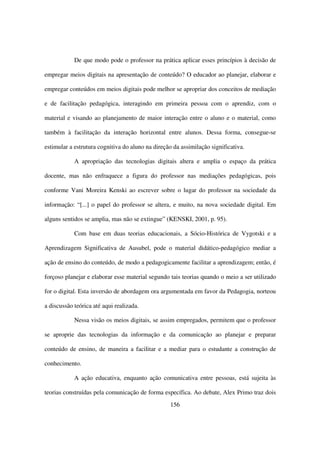 De que modo pode o professor na prática aplicar esses princípios à decisão de

empregar meios digitais na apresentação de conteúdo? O educador ao planejar, elaborar e

empregar conteúdos em meios digitais pode melhor se apropriar dos conceitos de mediação

e de facilitação pedagógica, interagindo em primeira pessoa com o aprendiz, com o

material e visando ao planejamento de maior interação entre o aluno e o material, como

também à facilitação da interação horizontal entre alunos. Dessa forma, consegue-se

estimular a estrutura cognitiva do aluno na direção da assimilação significativa.

            A apropriação das tecnologias digitais altera e amplia o espaço da prática

docente, mas não enfraquece a figura do professor nas mediações pedagógicas, pois

conforme Vani Moreira Kenski ao escrever sobre o lugar do professor na sociedade da

informação: “[...] o papel do professor se altera, e muito, na nova sociedade digital. Em

alguns sentidos se amplia, mas não se extingue” (KENSKI, 2001, p. 95).

            Com base em duas teorias educacionais, a Sócio-Histórica de Vygotski e a

Aprendizagem Significativa de Ausubel, pode o material didático-pedagógico mediar a

ação de ensino do conteúdo, de modo a pedagogicamente facilitar a aprendizagem; então, é

forçoso planejar e elaborar esse material segundo tais teorias quando o meio a ser utilizado

for o digital. Esta inversão de abordagem ora argumentada em favor da Pedagogia, norteou

a discussão teórica até aqui realizada.

            Nessa visão os meios digitais, se assim empregados, permitem que o professor

se aproprie das tecnologias da informação e da comunicação ao planejar e preparar

conteúdo de ensino, de maneira a facilitar e a mediar para o estudante a construção de

conhecimento.

            A ação educativa, enquanto ação comunicativa entre pessoas, está sujeita às

teorias construídas pela comunicação de forma específica. Ao debate, Alex Primo traz dois
                                                   156
 
