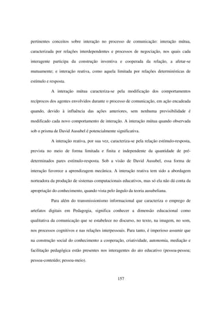 pertinentes conceitos sobre interação no processo de comunicação: interação mútua,

caracterizada por relações interdependentes e processos de negociação, nos quais cada

interagente participa da construção inventiva e cooperada da relação, a afetar-se

mutuamente; e interação reativa, como aquela limitada por relações determinísticas de

estímulo e resposta.

           A interação mútua caracteriza-se pela modificação dos comportamentos

recíprocos dos agentes envolvidos durante o processo de comunicação, em ação encadeada

quando, devido à influência das ações anteriores, sem nenhuma previsibilidade é

modificado cada novo comportamento de interação. A interação mútua quando observada

sob o prisma de David Ausubel é potencialmente significativa.

           A interação reativa, por sua vez, caracteriza-se pela relação estímulo-resposta,

prevista no meio de forma limitada e finita e independente da quantidade de pré-

determinados pares estímulo-resposta. Sob a visão de David Ausubel, essa forma de

interação favorece a aprendizagem mecânica. A interação reativa tem sido a abordagem

norteadora da produção de sistemas computacionais educativos, mas só ela não dá conta da

apropriação do conhecimento, quando vista pelo ângulo da teoria ausubeliana.

           Para além do transmissionismo informacional que caracteriza o emprego de

artefatos digitais em Pedagogia, significa conhecer a dimensão educacional como

qualitativa da comunicação que se estabelece no discurso, no texto, na imagem, no som,

nos processos cognitivos e nas relações interpessoais. Para tanto, é imperioso assumir que

na construção social do conhecimento a cooperação, criatividade, autonomia, mediação e

facilitação pedagógica estão presentes nos interagentes do ato educativo (pessoa-pessoa;

pessoa-conteúdo; pessoa-meio).



                                                 157
 