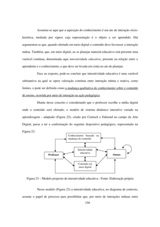 Assumiu-se aqui que a aquisição do conhecimento é um ato de interação sócio-

histórica, mediada por signos cuja representação é o objeto a ser aprendido. Daí

argumentou-se que, quando ofertado em meio digital o conteúdo deve favorecer a interação

mútua. Também, que, em meio digital, ao se planejar material educativo está presente uma

variável contínua, denominada aqui interatividade educativa, presente na relação entre o

aprendente e o conhecimento, e que deve ser levada em conta no ato de planejar.

             Face ao exposto, pode-se concluir que interatividade educativa é uma variável

substantiva na qual se opera valoração contínua entre interação mútua e reativa, como

limites, e pode ser definida como a mudança qualitativa do conhecimento sobre o conteúdo

de ensino, ocorrida por meio de interação na ação pedagógica.

             Diante desse conceito e considerando que o professor escolhe a mídia digital

onde o conteúdo será ofertado, o modelo de sistema dinâmico interativo variado na

aprendizagem - adaptado (Figura 22), criado por Cornock e Edmond no campo da Arte

Digital, passa a ter a conformação do seguinte dispositivo pedagógico, representado na

Figura 23:
                                    Conhecimento baseado na
                                    mudança do conteúdo



                                            Interatividade
                                              educativa
                     Professor                                        Alunos


                                            Conteúdo em
                                            meio digital



   Figura 23 – Modelo proposto de interatividade educativa - Fonte: Elaboração própria


             Nesse modelo (Figura 23) a interatividade educativa, no diagrama de contexto,

assume o papel de processo para possibilitar que, por meio de interações mútuas entre
                                                   158
 