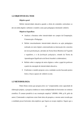 1.2 OBJETIVOS DA TESE

           Objetivo geral

           Definir interatividade educativa quando a oferta de conteúdos curriculares se

der em mídia digital e submeter o modelo a uma ação pedagógica intentando validá-lo.

           Objetivos Específicos

               •   Analisar a literatura sobre interatividade nos campos da Computação,

                   Comunicação e Pedagogia;

               •   Definir conceitualmente interatividade educativa na ação pedagógica

                   realizada em meio digital, contextualizada na intersecção dos conceitos

                   de interação/mediação, advindos da Teoria Sócio-Histórico de Vygotski

                   e seguidores, e o de facilitação pedagógica, oriundo da Teoria da

                   Aprendizagem Significativa de David Ausubel e colaboradores;

               •   Refletir sobre o emprego de meios digitais e sobre o papel do professor

                   a partir da concepção de interatividade educativa;

               •   Confrontar o modelo proposto com a realidade escolar buscando pontos

                   fortes e fracos capazes de validá-lo ou não.



1.3 METODOLOGIA

           Pedro Demo ensina que pesquisa deve ser “compreendida como capacidade de

elaboração própria, a pesquisa condensa-se numa multiplicidade de horizontes no contexto

científico. É comum prendê-la à sua construção empírica” (DEMO, 1996, p.18, grifo do

autor). Contestando o empirismo como fonte única de pesquisa, o mesmo autor ressalta que

a realidade possui horizontes não-empíricos que fogem ao escopo empírico. Sugere que a


                                                   15
 