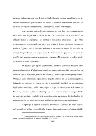 professor e alunos, possa o grau de interatividade educativa presente naquele processo ser

avaliada numa escala qualquer entre os limites da interação mútua como desejável, da

interação reativa como intermediária e a não interação como o outro extremo.

             A presença no modelo de um relacionamento específico entre professor-alunos

torna explícita a opção pela teoria Sócio-Histórica. O acréscimo da recursividade24 na

entidade alunos é decorrência das interações horizontais aluno-aluno e que estão

representadas no processo pela seta curva com origem e destino na mesma entidade. A

teoria de Vygotski trata a interação horizontal como uma das formas de mediação no

avanço do aprendiz em sua própria zona de desenvolvimento proximal, por meio de

relações interpessoais com seus colegas mais experientes. Neste aspecto, o modelo atende

ao proposto na teoria vygostikiana.

             O processo que registra digitalmente a mudança conceitual do aluno sobre

determinado conteúdo (Conhecimento baseado na mudança do conteúdo) torna público, no

ambiente digital, a significação dada pelo aluno ao conteúdo apresentado pelo professor.

Ou seja, o aluno exterioriza a representação daquele conteúdo em sua estrutura cognitiva,

indicando ao professor se ocorreu ou não a assimilação desejável da aprendizagem

significativa ausubeliana, assim como dispara a etapa de consolidação. Sob a ótica de

Vygotski, o processo materializa a formação de novos sistemas funcionais de aprendizado

do aluno, ao registrar o resultado do processo interno de reconstrução do significado e de

reestruturação de sua forma particular de interiorização progressiva do conhecimento

             Ao planejar e elaborar o processo denominado “Conteúdo em mídia digital”

cabe ao professor utilizar os princípios facilitadores da aprendizagem significativa e decidir


             24
                “Um processo recursivo é um processo em que os produtos e os efeitos são ao mesmo tempo
causas e produtores daquilo que os produziu” (MORIN, 1995, p. 108).

                                                       159
 