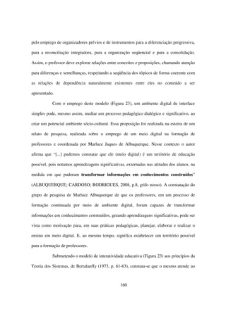 pelo emprego de organizadores prévios e de instrumentos para a diferenciação progressiva,

para a reconciliação integradora, para a organização seqüencial e para a consolidação.

Assim, o professor deve explorar relações entre conceitos e proposições, chamando atenção

para diferenças e semelhanças, respeitando a seqüência dos tópicos de forma coerente com

as relações de dependência naturalmente existentes entre eles no conteúdo a ser

apresentado.

           Com o emprego deste modelo (Figura 23), um ambiente digital de interface

simples pode, mesmo assim, mediar um processo pedagógico dialógico e significativo, ao

criar um potencial ambiente sócio-cultural. Essa proposição foi realizada na esteira de um

relato de pesquisa, realizada sobre o emprego de um meio digital na formação de

professores e coordenada por Marluce Jaques de Albuquerque. Nesse contexto o autor

afirma que “[...] pudemos constatar que ele (meio digital) é um território de educação

possível, pois notamos aprendizagens significativas, externadas nas atitudes dos alunos, na

medida em que puderam transformar informações em conhecimentos construídos”

(ALBUQUERQUE; CARDOSO; RODRIGUES, 2008, p.8, grifo nosso). A constatação do

grupo de pesquisa de Marluce Albuquerque de que os professores, em um processo de

formação continuada por meio de ambiente digital, foram capazes de transformar

informações em conhecimentos construídos, gerando aprendizagens significativas, pode ser

vista como motivação para, em suas práticas pedagógicas, planejar, elaborar e realizar o

ensino em meio digital. E, ao mesmo tempo, significa estabelecer um território possível

para a formação de professores.

           Submetendo o modelo de interatividade educativa (Figura 23) aos princípios da

Teoria dos Sistemas, de Bertalanffy (1973, p. 61-63), constata-se que o mesmo atende ao



                                                 160
 