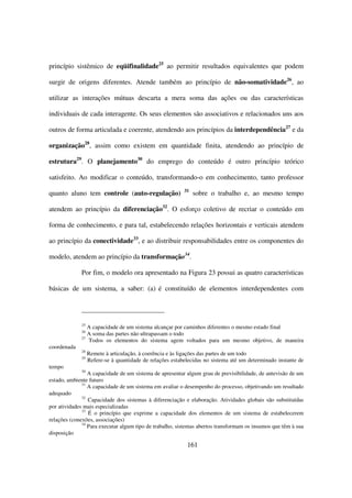 princípio sistêmico de eqüifinalidade25 ao permitir resultados equivalentes que podem

surgir de origens diferentes. Atende também ao princípio de não-somatividade26, ao

utilizar as interações mútuas descarta a mera soma das ações ou das características

individuais de cada interagente. Os seus elementos são associativos e relacionados uns aos

outros de forma articulada e coerente, atendendo aos princípios da interdependência27 e da

organização28, assim como existem em quantidade finita, atendendo ao princípio de

estrutura29. O planejamento30 do emprego do conteúdo é outro princípio teórico

satisfeito. Ao modificar o conteúdo, transformando-o em conhecimento, tanto professor
                                                          31
quanto aluno tem controle (auto-regulação)                     sobre o trabalho e, ao mesmo tempo

atendem ao princípio da diferenciação32. O esforço coletivo de recriar o conteúdo em

forma de conhecimento, e para tal, estabelecendo relações horizontais e verticais atendem

ao princípio da conectividade33, e ao distribuir responsabilidades entre os componentes do

modelo, atendem ao princípio da transformação34.

             Por fim, o modelo ora apresentado na Figura 23 possui as quatro características

básicas de um sistema, a saber: (a) é constituído de elementos interdependentes com




             25
                A capacidade de um sistema alcançar por caminhos diferentes o mesmo estado final
             26
                A soma das partes não ultrapassam o todo
             27
                Todos os elementos do sistema agem voltados para um mesmo objetivo, de maneira
coordenada
             28
                  Remete à articulação, à coerência e às ligações das partes de um todo
             29
                  Refere-se à quantidade de relações estabelecidas no sistema até um determinado instante de
tempo
             30
                 A capacidade de um sistema de apresentar algum grau de previsibilidade, de antevisão de um
estado, ambiente futuro
              31
                 A capacidade de um sistema em avaliar o desempenho do processo, objetivando um resultado
adequado
              32
                 Capacidade dos sistemas à diferenciação e elaboração. Atividades globais são substituídas
por atividades mais especializadas
              33
                 É o princípio que exprime a capacidade dos elementos de um sistema de estabelecerem
relações (conexões, associações)
              34
                 Para executar algum tipo de trabalho, sistemas abertos transformam os insumos que têm à sua
disposição

                                                           161
 