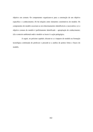 objetivo em comum. Os componentes organizam-se para a construção de um objetivo

específico: o conhecimento; (b) há relações entre elementos constitutivos do modelo. Os

componentes do modelo associam-se em relacionamentos identificáveis e necessários; (c) o

objetivo comum do modelo é perfeitamente identificado – apropriação de conhecimento;

(d) o contexto ambiental onde o modelo se insere é a ação pedagógica.

           A seguir, no próximo capítulo, discute-se a o impacto do modelo na formação

tecnológica continuada do professor e procede-se a análise de pontos fortes e fracos do

modelo.




                                                162
 