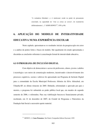 “A verdadeira liberdade (...) é intelectual; reside no poder do pensamento

                         exercitado, na capacidade de ‘virar as coisas ao avesso’, de examiná-las

                         deliberadamente (...)” (JOHN DEWEY35, 1959, p.96)




6. APLICAÇÃO DO MODELO DE INTERATIVIDADE

EDUCATIVA NUMA EXPERIÊNCIA ESCOLAR

           Neste capítulo, apresentam-se os resultados iniciais da pesquisa-ação em curso

e a análise de pontos fortes e fracos do modelo. São igualmente do estudo apresentadas e

discutidas as conclusões referentes à conceituação formal de interatividade educativa.



6.1 O PROGRAMA DE INCLUSÃO DIGITAL

           Com objetivo de democratizar o acesso de professores, alunos, jovens e adultos

à tecnologia e aos meios de comunicação modernos, incentivando o desenvolvimento dos

processos cognitivos, sociais e afetivos foi apresentado um Programa de Inclusão Digital

para a comunidade da Escola Municipal Professora Altimira da Silva Abirached, em

Ubatuba-SP, no último trimestre de 2005. Debatido, reformulado e aprovado por pais e

mestres, o programa foi submetido ao poder público local que, em meados do segundo

semestre de 2006, o referendou. Para sua viabilização buscou-se financiamento privado,

recebendo, em 21 de dezembro de 2007, do Comitê de Programas e Patrocínios da

Fundação Itaú Social o necessário aporte material.




           35
                DEWEY, J.. Como Pensamos. São Paulo: Companhia Editora Nacional, 1959


                                                     163
 