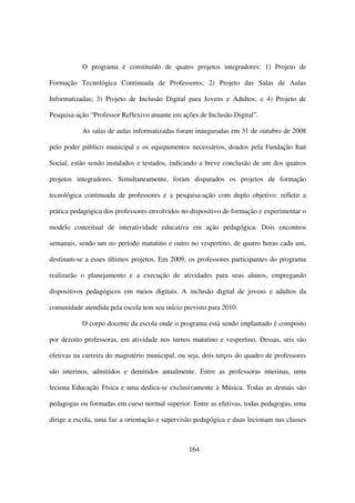 O programa é constituído de quatro projetos integradores: 1) Projeto de

Formação Tecnológica Continuada de Professores; 2) Projeto das Salas de Aulas

Informatizadas; 3) Projeto de Inclusão Digital para Jovens e Adultos; e 4) Projeto de

Pesquisa-ação “Professor Reflexivo atuante em ações de Inclusão Digital”.

           As salas de aulas informatizadas foram inauguradas em 31 de outubro de 2008

pelo poder público municipal e os equipamentos necessários, doados pela Fundação Itaú

Social, estão sendo instalados e testados, indicando a breve conclusão de um dos quatros

projetos integradores. Simultaneamente, foram disparados os projetos de formação

tecnológica continuada de professores e a pesquisa-ação com duplo objetivo: refletir a

prática pedagógica dos professores envolvidos no dispositivo de formação e experimentar o

modelo conceitual de interatividade educativa em ação pedagógica. Dois encontros

semanais, sendo um no período matutino e outro no vespertino, de quatro horas cada um,

destinam-se a esses últimos projetos. Em 2009, os professores participantes do programa

realizarão o planejamento e a execução de atividades para seus alunos, empregando

dispositivos pedagógicos em meios digitais. A inclusão digital de jovens e adultos da

comunidade atendida pela escola tem seu início previsto para 2010.

           O corpo docente da escola onde o programa está sendo implantado é composto

por dezoito professoras, em atividade nos turnos matutino e vespertino. Dessas, seis são

efetivas na carreira do magistério municipal, ou seja, dois terços do quadro de professores

são interinos, admitidos e demitidos anualmente. Entre as professoras interinas, uma

leciona Educação Física e uma dedica-se exclusivamente à Música. Todas as demais são

pedagogas ou formadas em curso normal superior. Entre as efetivas, todas pedagogas, uma

dirige a escola, uma faz a orientação e supervisão pedagógica e duas lecionam nas classes



                                                 164
 