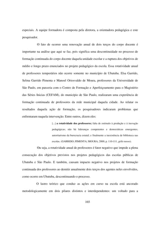 especiais. A equipe formadora é composta pela diretora, a orientadora pedagógica e este

pesquisador.

           O fato de ocorrer uma renovação anual de dois terços do corpo docente é

importante na análise que aqui se faz, pois significa uma descontinuidade no processo de

formação continuada do corpo docente daquela unidade escolar e a ruptura dos objetivos de

médio e longo prazo enunciados no projeto pedagógico da escola. Essa rotatividade anual

de professores temporários não ocorre somente no município de Ubatuba. Elsa Garrido,

Selma Garrido Pimenta e Manoel Oriosvaldo de Moura, professores da Universidade de

São Paulo, em parceria com o Centro de Formação e Aperfeiçoamento para o Magistério

das Séries Inicias (CEFAM), do município de São Paulo, realizaram uma experiência de

formação continuada de professores da rede municipal daquela cidade. Ao relatar os

resultados daquela ação de formação, os pesquisadores indicaram problemas que

enfrentaram naquela intervenção. Entre outros, dizem eles:

                       [...] a rotatividade dos professores; falta de estímulo à produção e à inovação

                       pedagógicas; não há lideranças competentes e democráticas emergentes;

                       autoritarismo da burocracia estatal; e finalmente a inexistência de biblioteca nas

                       escolas. (GARRIDO; PIMENTA; MOURA, 2000, p. 110-111, grifo nosso).

           Ou seja, a rotatividade anual de professores é fator negativo que impede a plena

consecução dos objetivos previstos nos projetos pedagógicos das escolas públicas de

Ubatuba e São Paulo. E também, causam impacto negativo nos projetos de formação

continuada dos professores ao demitir anualmente dois terços dos agentes neles envolvidos,

como ocorre em Ubatuba, descontinuando o processo.

           O lastro teórico que conduz as ações em curso na escola está ancorado

metodologicamente em dois pilares distintos e interdependentes: um voltado para a


                                                      165
 