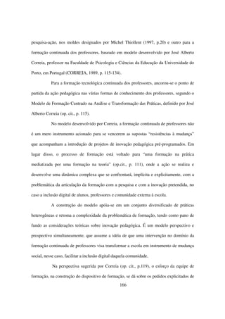 pesquisa-ação, nos moldes designados por Michel Thiollent (1997, p.20) e outro para a

formação continuada dos professores, baseado em modelo desenvolvido por José Alberto

Correia, professor na Faculdade de Psicologia e Ciências da Educação da Universidade do

Porto, em Portugal (CORREIA, 1989, p. 115-134).

           Para a formação tecnológica continuada dos professores, ancorou-se o ponto de

partida da ação pedagógica nas várias formas de conhecimento dos professores, segundo o

Modelo de Formação Centrado na Análise e Transformação das Práticas, definido por José

Alberto Correia (op. cit., p. 115).

           No modelo desenvolvido por Correia, a formação continuada de professores não

é um mero instrumento acionado para se vencerem as supostas “resistências à mudança”

que acompanham a introdução de projetos de inovação pedagógica pré-programados. Em

lugar disso, o processo de formação está voltado para “uma formação na prática

mediatizada por uma formação na teoria” (op.cit., p. 111), onde a ação se realiza e

desenvolve uma dinâmica complexa que se confrontará, implícita e explicitamente, com a

problemática da articulação da formação com a pesquisa e com a inovação pretendida, no

caso a inclusão digital de alunos, professores e comunidade externa à escola.

           A construção do modelo apóia-se em um conjunto diversificado de práticas

heterogêneas e retoma a complexidade da problemática de formação, tendo como pano de

fundo as considerações teóricas sobre inovação pedagógica. É um modelo perspectivo e

prospectivo simultaneamente, que assume a idéia de que uma intervenção no domínio da

formação continuada de professores visa transformar a escola em instrumento de mudança

social, nesse caso, facilitar a inclusão digital daquela comunidade.

            Na perspectiva sugerida por Correia (op. cit., p.119), o esforço da equipe de

formação, na construção do dispositivo de formação, se dá sobre os pedidos explicitados de
                                                   166
 