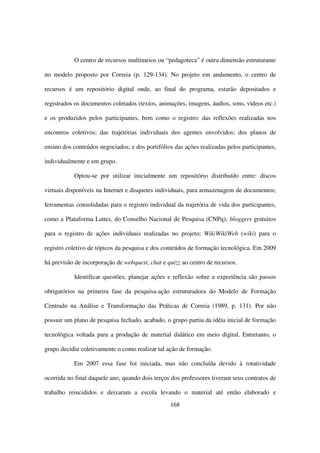 O centro de recursos multimeios ou “pedagoteca” é outra dimensão estruturante

no modelo proposto por Correia (p. 129-134). No projeto em andamento, o centro de

recursos é um repositório digital onde, ao final do programa, estarão depositados e

registrados os documentos coletados (textos, animações, imagens, áudios, sons, vídeos etc.)

e os produzidos pelos participantes, bem como o registro: das reflexões realizadas nos

encontros coletivos; das trajetórias individuais dos agentes envolvidos; dos planos de

ensino dos conteúdos negociados; e dos portifólios das ações realizadas pelos participantes,

individualmente e em grupo.

           Optou-se por utilizar inicialmente um repositório distribuído entre: discos

virtuais disponíveis na Internet e disquetes individuais, para armazenagem de documentos;

ferramentas consolidadas para o registro individual da trajetória de vida dos participantes,

como a Plataforma Lattes, do Conselho Nacional de Pesquisa (CNPq); bloggers gratuitos

para o registro de ações individuais realizadas no projeto; WikiWikiWeb (wiki) para o

registro coletivo de tópicos da pesquisa e dos conteúdos de formação tecnológica. Em 2009

há previsão de incorporação de webquest, chat e quizz ao centro de recursos.

           Identificar questões, planejar ações e reflexão sobre a experiência são passos

obrigatórios na primeira fase da pesquisa-ação estruturadora do Modelo de Formação

Centrado na Análise e Transformação das Práticas de Correia (1989, p. 131). Por não

possuir um plano de pesquisa fechado, acabado, o grupo partiu da idéia inicial de formação

tecnológica voltada para a produção de material didático em meio digital. Entretanto, o

grupo decidiu coletivamente o como realizar tal ação de formação.

           Em 2007 essa fase foi iniciada, mas não concluída devido à rotatividade

ocorrida no final daquele ano, quando dois terços dos professores tiveram seus contratos de

trabalho reincididos e deixaram a escola levando o material até então elaborado e
                                                  168
 