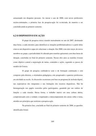 armazenado em disquetes pessoais. Ao iniciar o ano de 2008, com novos professores

recém-contratados, a primeira fase da pesquisa-ação foi re-iniciada, de maneira a ser

concluída ainda no primeiro semestre.



6.2 O DISPOSITIVO EM AÇÃO

           O grupo de pesquisa esteve reunido mensalmente no ano de 2007, destinando

duas horas, a cada encontro, para identificar as situações problematizadoras e a partir delas

criar-se um dispositivo capaz de solucionar a situação. Em 2008, com dois terços de novos

membros no grupo, a periodicidade foi alterada para reuniões quinzenais com duas horas de

duração, concluídas no final do primeiro semestre. Nesses dois anos as reuniões tiveram

como objetivo central a negociação de metas, conteúdos e ações, seguindo os passos do

modelo de Correia.

           O grupo de pesquisa confunde-se com o de formação continuada e está

composto pela diretora, a orientadora pedagógica, este pesquisador e quatorze professoras

em atividade na escola. As discussões ocorreram com base no programa de inclusão digital,

nas expectativas dos integrantes e nas limitações dos recursos disponíveis. Não há

hierarquização nos papéis exercidos pelos participantes, garantido por um rodízio de

funções a cada reunião. Dessa forma, o trabalho imerso em uma cultura aberta,

compromissado com a verdade e respeitando a intercompreensão dos atores sobre o tema,

atendeu aos princípios que norteiam a pesquisa-ação.

           Na primeira fase, concluída ao final do primeiro semestre de 2008, as questões

identificadas foram:




                                                  169
 