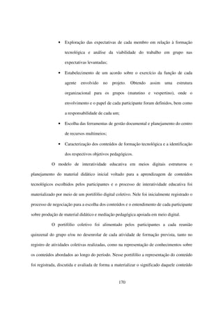 •   Exploração das expectativas de cada membro em relação à formação

                   tecnológica e análise da viabilidade do trabalho em grupo nas

                   expectativas levantadas;

               •   Estabelecimento de um acordo sobre o exercício da função de cada

                   agente   envolvido    no   projeto.   Obtendo   assim    uma    estrutura

                   organizacional para os grupos (matutino e vespertino), onde o

                   envolvimento e o papel de cada participante foram definidos, bem como

                   a responsabilidade de cada um;

               •   Escolha das ferramentas de gestão documental e planejamento do centro

                   de recursos multimeios;

               •   Caracterização dos conteúdos de formação tecnológica e a identificação

                   dos respectivos objetivos pedagógicos.

           O modelo de interatividade educativa em meios digitais estruturou o

planejamento do material didático inicial voltado para a aprendizagem de conteúdos

tecnológicos escolhidos pelos participantes e o processo de interatividade educativa foi

materializado por meio de um portifólio digital coletivo. Nele foi inicialmente registrado o

processo de negociação para a escolha dos conteúdos e o entendimento de cada participante

sobre produção de material didático e mediação pedagógica apoiada em meio digital.

           O portifólio coletivo foi alimentado pelos participantes a cada reunião

quinzenal do grupo e/ou no desenrolar de cada atividade de formação prevista, tanto no

registro de atividades coletivas realizadas, como na representação de conhecimentos sobre

os conteúdos abordados ao longo do período. Nesse portifólio a representação do conteúdo

foi registrada, discutida e avaliada de forma a materializar o significado daquele conteúdo


                                                  170
 